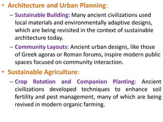 • Architecture and Urban Planning:
– Sustainable Building: Many ancient civilizations used
local materials and environmentally adaptive designs,
which are being revisited in the context of sustainable
architecture today.
– Community Layouts: Ancient urban designs, like those
of Greek agoras or Roman forums, inspire modern public
spaces focused on community interaction.
• Sustainable Agriculture:
– Crop Rotation and Companion Planting: Ancient
civilizations developed techniques to enhance soil
fertility and pest management, many of which are being
revived in modern organic farming.
 