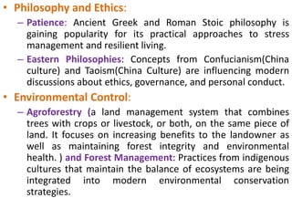• Philosophy and Ethics:
– Patience: Ancient Greek and Roman Stoic philosophy is
gaining popularity for its practical approaches to stress
management and resilient living.
– Eastern Philosophies: Concepts from Confucianism(China
culture) and Taoism(China Culture) are influencing modern
discussions about ethics, governance, and personal conduct.
• Environmental Control:
– Agroforestry (a land management system that combines
trees with crops or livestock, or both, on the same piece of
land. It focuses on increasing benefits to the landowner as
well as maintaining forest integrity and environmental
health. ) and Forest Management: Practices from indigenous
cultures that maintain the balance of ecosystems are being
integrated into modern environmental conservation
strategies.
 
