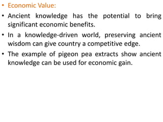 • Economic Value:
• Ancient knowledge has the potential to bring
significant economic benefits.
• In a knowledge-driven world, preserving ancient
wisdom can give country a competitive edge.
• The example of pigeon pea extracts show ancient
knowledge can be used for economic gain.
 