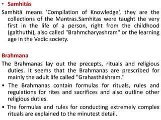 • Samhitās
Samhitā means 'Compilation of Knowledge‘, they are the
collections of the Mantras.Samhitas were taught the very
first in the life of a person, right from the childhood
(galthuthi), also called "Brahmcharyashram" or the learning
age in the Vedic society.
Brahmana
The Brahmanas lay out the precepts, rituals and religious
duties. It seems that the Brahmanas are prescribed for
mainly the adult life called "Grahasthāshram."
• The Brahmanas contain formulas for rituals, rules and
regulations for rites and sacrifices and also outline other
religious duties.
• The formulas and rules for conducting extremely complex
rituals are explained to the minutest detail.
 