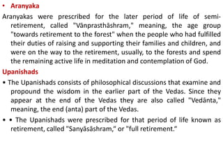 • Aranyaka
Aranyakas were prescribed for the later period of life of semi-
retirement, called "Vānprasthāshram," meaning, the age group
"towards retirement to the forest" when the people who had fulfilled
their duties of raising and supporting their families and children, and
were on the way to the retirement, usually, to the forests and spend
the remaining active life in meditation and contemplation of God.
Upanishads
• The Upanishads consists of philosophical discussions that examine and
propound the wisdom in the earlier part of the Vedas. Since they
appear at the end of the Vedas they are also called "Vedānta,"
meaning, the end (anta) part of the Vedas.
• • The Upanishads were prescribed for that period of life known as
retirement, called "Sanyāsāshram,“ or "full retirement.“
 