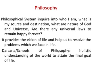 Philosophy
Philosophical System inquire into who I am, what is
my source and destination, what are nature of God
and Universe, Are there any universal laws to
remain happy forever?
It provides the vision of life and help us to resolve the
problems which we face in life.
Darsana/Schools of Philosophy: holistic
understanding of the world to attain the final goal
of life.
 