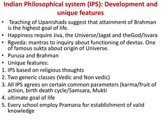 Indian Philosophical system (IPS): Development and
unique features
• Teaching of Upanishads suggest that attainment of Brahman
is the highest goal of life.
• Happiness require Jiva, the Universe/Jagat and theGod/Isvara
• Rgveda: mantras to inquiry about functioning of devtas. One
of famous sukta about origin of Universe.
• Purusa and Brahman
• Unique features:
1. IPS based on religious thoughts
2. Two generic classes (Vedic and Non vedic)
3. All IPS agrees on certain common parameters (karma/fruit of
action, birth death cycle/Samsara, Mukti
4. ultimate goal of life
5. Every school employ Pramana for establishment of valid
knowledge
 
