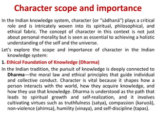 Character scope and importance
In the Indian knowledge system, character (or "sādhanā") plays a critical
role and is intricately woven into its spiritual, philosophical, and
ethical fabric. The concept of character in this context is not just
about personal morality but is seen as essential to achieving a holistic
understanding of the self and the universe.
Let's explore the scope and importance of character in the Indian
knowledge system:
1. Ethical Foundation of Knowledge (Dharma)
In the Indian tradition, the pursuit of knowledge is deeply connected to
Dharma—the moral law and ethical principles that guide individual
and collective conduct. Character is vital because it shapes how a
person interacts with the world, how they acquire knowledge, and
how they use that knowledge. Dharma is understood as the path that
leads to spiritual growth and self-realization, and it involves
cultivating virtues such as truthfulness (satya), compassion (karuṇā),
non-violence (ahimsa), humility (vinaya), and self-discipline (tapas).
 