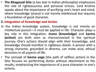 • The Bhagavad Gita (a key text in Indian philosophy) emphasizes
the role of righteousness and personal virtues. Lord Krishna
speaks about the importance of purifying one’s heart and mind,
where knowledge (jnana) is not merely intellectual but requires
a foundation of good character.
2. Integration of Knowledge and Action
In the Indian knowledge system, knowledge is not merely an
intellectual pursuit—it must be applied in life. Character plays a
key role in this integration. Jnana (knowledge) and karma
(action) are both seen as interconnected in the spiritual
journey. One’s actions should align with their knowledge, and
knowledge should manifest in righteous deeds. A person with a
strong character, grounded in dharma, can make wise, ethical
decisions in all aspects of life.
• The concept of karma yoga (the path of selfless action) in the
Gita focuses on performing duties without attachment to the
results, emphasizing the importance of a pure character in one’s
actions.
 