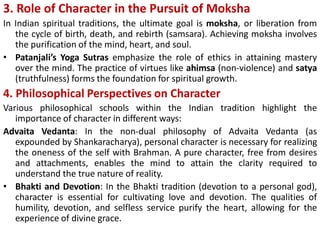 3. Role of Character in the Pursuit of Moksha
In Indian spiritual traditions, the ultimate goal is moksha, or liberation from
the cycle of birth, death, and rebirth (samsara). Achieving moksha involves
the purification of the mind, heart, and soul.
• Patanjali’s Yoga Sutras emphasize the role of ethics in attaining mastery
over the mind. The practice of virtues like ahimsa (non-violence) and satya
(truthfulness) forms the foundation for spiritual growth.
4. Philosophical Perspectives on Character
Various philosophical schools within the Indian tradition highlight the
importance of character in different ways:
Advaita Vedanta: In the non-dual philosophy of Advaita Vedanta (as
expounded by Shankaracharya), personal character is necessary for realizing
the oneness of the self with Brahman. A pure character, free from desires
and attachments, enables the mind to attain the clarity required to
understand the true nature of reality.
• Bhakti and Devotion: In the Bhakti tradition (devotion to a personal god),
character is essential for cultivating love and devotion. The qualities of
humility, devotion, and selfless service purify the heart, allowing for the
experience of divine grace.
 