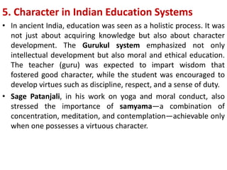 5. Character in Indian Education Systems
• In ancient India, education was seen as a holistic process. It was
not just about acquiring knowledge but also about character
development. The Gurukul system emphasized not only
intellectual development but also moral and ethical education.
The teacher (guru) was expected to impart wisdom that
fostered good character, while the student was encouraged to
develop virtues such as discipline, respect, and a sense of duty.
• Sage Patanjali, in his work on yoga and moral conduct, also
stressed the importance of samyama—a combination of
concentration, meditation, and contemplation—achievable only
when one possesses a virtuous character.
 