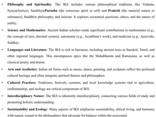 • Philosophy and Spirituality: The IKS includes various philosophical traditions like Vedanta,
Nyaya(Justice), Samkhya(Purusha (the conscious spirit or self) and Prakriti (the material nature or
substance), Buddhist philosophy, and Jainism. It explores existential questions, ethics, and the nature of
reality.
• Science and Mathematics: Ancient Indian scholars made significant contributions to mathematics (e.g.,
the concept of zero, decimal system), astronomy (e.g., Aryabhata’s work), and medicine (e.g., Ayurveda,
Siddha).
• Languages and Literature: The IKS is rich in literature, including ancient texts in Sanskrit, Tamil, and
other regional languages. This encompasses epics like the Mahabharata and Ramayana, as well as
classical poetry and drama.
• Arts and Aesthetics: Indian art forms such as music, dance, painting, and sculpture reflect the profound
cultural heritage and often integrate spiritual themes and philosophies.
• Cultural Practices: Traditions, festivals, customs, and local knowledge systems tied to agriculture,
craftsmanship, and ecology are critical components of IKS.
• Interdisciplinary Nature: The IKS is inherently interdisciplinary, connecting various fields of study and
promoting holistic understanding.
• Sustainability and Ecology: Many aspects of IKS emphasize sustainability, ethical living, and harmony
with nature, rooted in the philosophies that advocate for balance within the ecosystem.
 