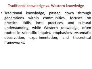 Traditional knowledge vs. Western knowledge
• Traditional knowledge, passed down through
generations within communities, focuses on
practical skills, local practices, and cultural
understanding, while Western knowledge, often
rooted in scientific inquiry, emphasizes systematic
observation, experimentation, and theoretical
frameworks.
 