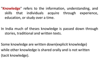 "Knowledge" refers to the information, understanding, and
skills that individuals acquire through experience,
education, or study over a time.
In India much of theses knowledge is passed down through
stories, traditional and written texts.
Some knowledge are written down(explicit knowledge)
while other knowledge is shared orally and is not written
(tacit knowledge).
 
