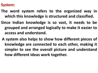 System:
The word system refers to the organized way in
which this knowledge is structured and classified.
Since Indian knowledge is so vast, it needs to be
grouped and arranged logically to make it easier to
access and understand.
A system also helps to show how different pieces of
knowledge are connected to each other, making it
simpler to see the overall picture and understand
how different ideas work together.
 