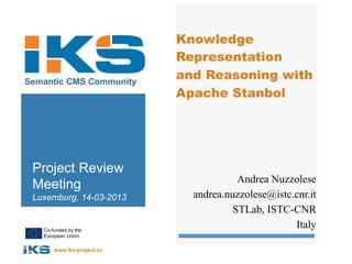 Knowledge
                            Representation
Semantic CMS Community
                            and Reasoning with
                            Apache Stanbol




 Project Review
                                        Andrea Nuzzolese
 Meeting
 Luxemburg, 14-03-2013        andrea.nuzzolese@istc.cnr.it
                                       STLab, ISTC-CNR
   Co-funded by the
                                                    Italy
   European Union

       www.iks-project.eu
 