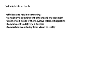 Value Adds from Iksula


•Efficient and reliable consulting
•Partner level commitment of team and management
•Experienced minds with innovative Internet Specialists
•Commitment to delivery & Success
•Comprehensive offering from vision to reality
 