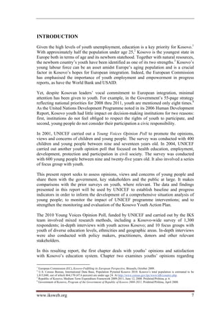 INTRODUCTION
Given the high levels of youth unemployment, education is a key priority for Kosovo.1
With approximately half the population under age 25,2 Kosovo is the youngest state in
Europe both in terms of age and its newborn statehood. Together with natural resources,
the newborn country’s youth have been identified as one of its two strengths.3 Kosovo’s
young labour force can be an asset amidst Europe’s aging population and is a crucial
factor in Kosovo’s hopes for European integration. Indeed, the European Commission
has emphasised the importance of youth employment and empowerment in progress
reports, as have the World Bank and USAID.

Yet, despite Kosovan leaders’ vocal commitment to European integration, minimal
attention has been given to youth. For example, in the Government’s 55-page strategy
reflecting national priorities for 2008 thru 2011, youth are mentioned only eight times.4
As the United Nations Development Programme noted in its 2006 Human Development
Report, Kosovo youth had little impact on decision-making institutions for two reasons:
first, institutions do not feel obliged to respect the rights of youth to participate, and
second, young people do not consider their participation a civic responsibility.

In 2001, UNICEF carried out a Young Voices Opinion Poll to promote the opinions,
views and concerns of children and young people. The survey was conducted with 400
children and young people between nine and seventeen years old. In 2004, UNICEF
carried out another youth opinion poll that focused on health education, employment,
development, protection and participation in civil society. The survey was conducted
with 600 young people between nine and twenty-five years old. It also involved a series
of focus group with youth.

This present report seeks to assess opinions, views and concerns of young people and
share them with the government, key stakeholders and the public at large. It makes
comparisons with the prior surveys on youth, where relevant. The data and findings
presented in this report will be used by UNICEF to establish baseline and progress
indicators in order to inform the development of a comprehensive situation analysis of
young people; to monitor the impact of UNICEF programme interventions; and to
strengthen the monitoring and evaluation of the Kosovo Youth Action Plan.

The 2010 Young Voices Opinion Poll, funded by UNICEF and carried out by the IKS
team involved mixed research methods, including a Kosovo-wide survey of 1,300
respondents; in-depth interviews with youth across Kosovo; and 10 focus groups with
youth of diverse education levels, ethnicities and geographic areas. In-depth interviews
were also conducted with policy makers, practitioners, donors and other relevant
stakeholders.

In this resulting report, the first chapter deals with youths’ opinions and satisfaction
with Kosovo’s education system. Chapter two examines youths’ opinions regarding

1
  European Commission (EC), Kosovo-Fulfilling its European Perspective, Brussels, October 2009.
2
  U.S. Census Bureau, International Data Base, Population Pyramid Kosovo 2010. Kosovo’s total population is estimated to be
1,815,048, out of which 864,170 (47.6 percent) are under age 24. At http://www.census.gov/ipc/www/idb/country.php.
3
  Republic of Kosovo, Medium Term Expenditure Framework 2009-2011, June 12, 2008. Prishtinë/Priština, p. 6.
4
  Government of Kosovo, Program of the Government of Republic of Kosovo 2008-2011, Prishtinë/Priština, April 2008.



www.iksweb.org                                                                                                           7
 