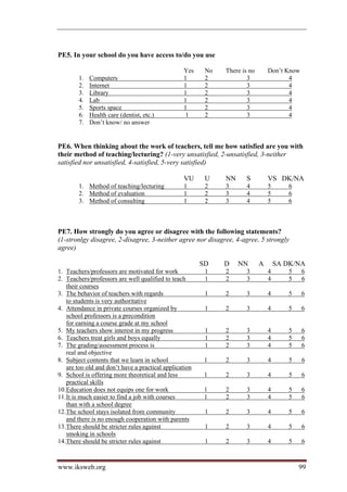 PE5. In your school do you have access to/do you use

                                                  Yes     No   There is no       Don’t Know
        1.   Computers                            1       2            3                4
        2.   Internet                             1       2            3                4
        3.   Library                              1       2            3                4
        4.   Lab                                  1       2            3                4
        5.   Sports space                         1       2            3                4
        6.   Health care (dentist, etc.)           1      2            3                4
        7.   Don’t know/ no answer


PE6. When thinking about the work of teachers, tell me how satisfied are you with
their method of teaching/lecturing? (1-very unsatisfied, 2-unsatisfied, 3-neither
satisfied nor unsatisfied, 4-satisfied, 5-very satisfied)

                                                  VU      U    NN     S          VS DK/NA
        1. Method of teaching/lecturing           1       2    3       4         5      6
        2. Method of evaluation                   1       2    3       4         5      6
        3. Method of consulting                   1       2    3       4         5      6



PE7. How strongly do you agree or disagree with the following statements?
(1-stronlgy disagree, 2-disagree, 3-neither agree nor disagree, 4-agree, 5 strongly
agree)

                                                         SD    D    NN       A       SA DK/NA
1. Teachers/professors are motivated for work             1    2       3         4      5     6
2. Teachers/professors are well qualified to teach        1    2       3         4      5     6
    their courses
3. The behavior of teachers with regards                  1    2      3          4      5     6
    to students is very authoritative
4. Attendance in private courses organized by             1    2      3          4      5     6
    school professors is a precondition
    for earning a course grade at my school
5. My teachers show interest in my progress               1    2       3         4      5     6
6. Teachers treat girls and boys equally                  1    2       3         4      5     6
7. The grading/assessment process is                      1    2       3         4      5     6
    real and objective
8. Subject contents that we learn in school               l    2       3         4      5     6
    are too old and don’t have a practical application
9. School is offering more theoretical and less           l    2       3         4      5     6
    practical skills
10. Education does not equips one for work                l    2       3         4      5     6
11. It is much easier to find a job with courses          l    2       3         4      5     6
    than with a school degree
12. The school stays isolated from community              1    2       3         4      5     6
    and there is no enough cooperation with parents
13. There should be stricter rules against                1    2       3         4      5     6
    smoking in schools
14. There should be stricter rules against                1    2       3         4      5     6



www.iksweb.org                                                                              99
 