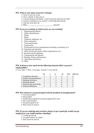 PP2. What is your main reason for working?
      1. I have to earn my living
      2. I have a family to take care of
      3. I am just doing an internship / I want to develop and train my skills
      4. I want to contribute to my country’s well-being and economy
      5. I like the work that I do
      6. Other ______________________________(specify)

PP3. If you are working, in which sector are you working?
      1.    Manufacturing industry
      2.    Public administration
      3.    Media
      4.    Retail
      5.    Childcare, healthcare, etc.
      6.    Police and justice
      7.    Travel and tourism
      8.    Construction
      9.    Professional services (management consulting, accounting, etc.)
      10.   Schooling and education
      11.   NGOs (social movements, labour organisations, etc.)
      12.   Research and development
      13.   Transportation and logistics
      14.   Banking, finance and insurance
      15.   Agriculture and forestry
      16.   Other

PP4. In Kosovo, how much do the following elements affect a person’s
employability?
(1-very little, 2-little, 3-average, 4-much, 5-very much)

                                      VL       L       A         M       VM      DK/NA
      1. Completed education            l       2       3        4       5       6
      2. Family and acquaintances       l       2       3        4       5       6
      3. Studying in Kosovo             l       2       3        4       5       6
      4. Studying abroad                l       2       3        4       5       6
      5. Personal and social skills     l       2       3        4       5       6
      6. Political affiliations         l       2       3        4       5       6


PP5. How much are you preoccupied with the problem of unemployment?
      1. Very preoccupied
      2. Preoccupied
      3. Neither preoccupied nor not preoccupied/I don’t care
      4. Not so preoccupied
      5. Not preoccupied at all
      6. Don’t know/no answer


PP6. If you are studying and you had a chance to get a good job, would you get
employed or you would continue schooling?
      1. I would get the job
      2. I would continue my studies
      3. Don’t know/no answer


www.iksweb.org                                                                           101
 