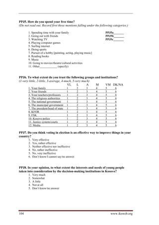 PPJ5. How do you spend your free time?
(Do not read out. Record first three mentions falling under the following categories.)

       1. Spending time with your family                             PPJ5a_______
       2. Going out with friends                                     PPJ5b_______
       3. Watching TV                                                PPJ5c_______
       4. Playing computer games
       5. Surfing internet
       6. Doing sports
       7. Pursuit of a hobby [painting, acting, playing music]
       8. Reading books
       9. Music
       10. Going to movies/theatre/cultural activities
       11. Other____________ (specify)


PPJ6. To what extent do you trust the following groups and institutions?
(1-very little, 2-little, 3-average, 4-much, 5-very much)
                                         VL     L      A  M   VM DK/NA
       1. Your family                   l       2        3       4   5     6
       2. Your friends                  l       2        3       4   5     6
       3. Your teachers/professors      l       2        3       4   5     6
       4. The religious authorities     l       2        3       4   5     6
       5. The national government       l       2        3       4   5     6
       6. The municipal government      l       2        3       4   5     6
       7. The president/head of state   l       2        3       4   5     6
       8. KFOR                          l       2        3       4   5     6
       9. FSK                           l       2        3       4   5     6
       10. Kosovo police                l       2        3       4   5     6
       11. Justice system/courts        l       2        3       4   5     6
       12. Media                        l       2        3       4   5     6

PPJ7. Do you think voting in election is an effective way to improve things in your
country?
       1.   Very effective
       2.   Yes, rather effective
       3.   Neither effective nor ineffective
       4.   No, rather ineffective
       5.   No, very ineffective
       6.   Don’t know/I cannot say/no answer


PPJ8. In your opinion, to what extent the interests and needs of young people
taken into consideration by the decision-making institutions in Kosovo?
       1.   Very much
       2.   Somewhat
       3.   A little
       4.   Not at all
       5.   Don’t know/no answer




104                                                                      www.iksweb.org
 
