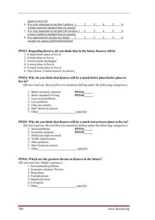 goals to strive for
      6. It is very important to me that I achieve 1       2   3    4      5       6
         a better material standard than my parents
      7. It is very important to me that I do not have 1   2   3    4      5       6
         a lower material standard than my parents
      8. It is important for me that my family      1      2   3    4      5       6
         accepts my spouse/girlfriend/boyfriend


PPJ13. Regarding Kosovo, do you think that in the future Kosovo will be
      1. A much better place to live in
      2. A better place to live in
      3. It will remain unchanged
      4. A worse place to live in
      5. A much worse place to live in
      6. Don’t know/ I cannot answer/ no answer

PPJ14. Why do you think that Kosovo will be a much better place/better place to
live in?
    (Do not read out. Record first two mentions falling under the following categories.)

         1.   Better economic situation      PPJ14a______
         2.   Better standard of living      PPJ14b______
         3.   Less social problems
         4.   Less pollution
         5.   I like my country
         6.   Don’t know/no answer
         7.   Other___________________________(specify)


PPJ15. Why do you think that Kosovo will be a much worse/worse place to live in?
   (Do not read out. Record first two mentions falling under the following categories.)
         1.   Social problems                PPJ15a______
         2.   Economic situation             PPJ15b______
         3.   Politicians fight too much
         4.   Traffic infrastructure
         5.   More pollution
         6.   Don’t know/no answer
         7.   Other___________________________ (specify)


PPJ16. Which are the greatest threats to Kosovo in the future?
(Do not read out. Single response.)
         1. Environmental pollution
         2. Economic situation/ Poverty
         3. Drug abuse
         4. Unemployment
         5. Organized crime
         6. Corruption
         7. Other___________________________ (specify)




106                                                                     www.iksweb.org
 