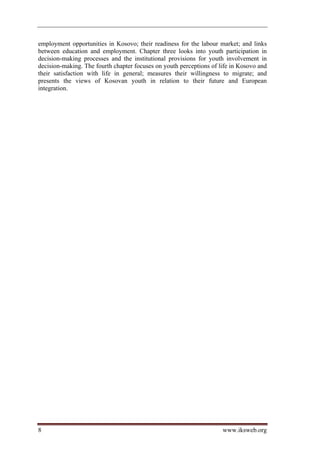 employment opportunities in Kosovo; their readiness for the labour market; and links
between education and employment. Chapter three looks into youth participation in
decision-making processes and the institutional provisions for youth involvement in
decision-making. The fourth chapter focuses on youth perceptions of life in Kosovo and
their satisfaction with life in general; measures their willingness to migrate; and
presents the views of Kosovan youth in relation to their future and European
integration.




8                                                                    www.iksweb.org
 