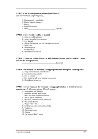 PPJ17. What are the greatest potentials of Kosovo?
(Do not read out. Single response.)

       1. Young people / population
       2. Mines / natural resources
       3. Energy
       4. Beautiful country
       5. Other______________________________ (specify)


PPJ18. Where would you like to live in?
       1. in the town I live in now
       2. somewhere else in my country
       3. live abroad
       4. abroad for periods, but will always return home
       5. in the city
       6. in countryside
       7. In capital City
       8. Don’t know/no answer


PPJ19. If you want to live abroad, in which country would you like to live? Please
tell me the most preferred.
       _____________________________________ (specify)


PPJ20. How similar are Kosovan young people to their European counterparts?
       1.   Very similar/there is no difference
       2.   Similar in some aspects
       3.   Not so similar
       4.   Not similar at all/ have nothing in common
       5.   Don’t know/no answer


PPJ21. In what ways are the Kosovan young people similar to their European
counterparts? (Do not read out. Multiple answer)
       1. Appearance and dressing
       2. Opinions, wishes, aspirations
       3. Have the same rights and freedom
       4. We all get an education
       5. Behavior, communication, character
       6. We are all children
       7. Way we have fun
       8. Intelligence, information, knowledge
       9. Traditions
       10. Same age issues
       11. Others
       12. No answer / Don’t know




www.iksweb.org                                                                  107
 