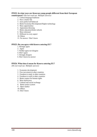 PPJ22. In what ways are Kosovan young people different from their European
counterparts? (Do not read out. Multiple answer)
      1. Culture/language/traditions
      2. Have a better life
      3. more polite/well behaved
      4. Better Economy/Development/Higher technology
      5. More opportunities
      6. Appearance/dressing
      7. Better education/better schools
      8. More informed
      9. Different in every aspect
      10. Others
      11. No answer / Don’t know


PPJ23. Do you agree with Kosovo entering EU?
      1. Strongly agree
      2. Agree
      3. Neither agree nor disagree
      4. Don’t agree
      5. Strongly disagree
      6. Don’t know/no answer


PPJ24. What does it mean for Kosovo entering EU?
(Do not read out. Multiple answer)

      1. Economic development
      2. Free movement to other countries
      3. Freedom to study in other countries
      4. Freedom to work in other countries
      5. Better respect for human rights
      6. More democracy
      7. Cultural and social exchange
      8. Better justice system
      9. Open market
      10. Others
      11. Don’t know




108                                                            www.iksweb.org
 