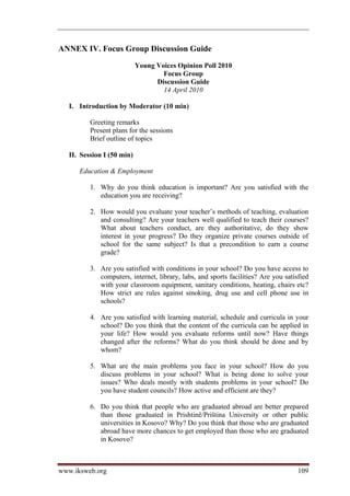 ANNEX IV. Focus Group Discussion Guide

                            Young Voices Opinion Poll 2010
                                    Focus Group
                                  Discussion Guide
                                    14 April 2010

   I. Introduction by Moderator (10 min)

          Greeting remarks
          Present plans for the sessions
          Brief outline of topics

   II. Session I (50 min)

      Education  Employment

          1. Why do you think education is important? Are you satisfied with the
             education you are receiving?

          2. How would you evaluate your teacher’s methods of teaching, evaluation
             and consulting? Are your teachers well qualified to teach their courses?
             What about teachers conduct, are they authoritative, do they show
             interest in your progress? Do they organize private courses outside of
             school for the same subject? Is that a precondition to earn a course
             grade?

          3. Are you satisfied with conditions in your school? Do you have access to
             computers, internet, library, labs, and sports facilities? Are you satisfied
             with your classroom equipment, sanitary conditions, heating, chairs etc?
             How strict are rules against smoking, drug use and cell phone use in
             schools?

          4. Are you satisfied with learning material, schedule and curricula in your
             school? Do you think that the content of the curricula can be applied in
             your life? How would you evaluate reforms until now? Have things
             changed after the reforms? What do you think should be done and by
             whom?

          5. What are the main problems you face in your school? How do you
             discuss problems in your school? What is being done to solve your
             issues? Who deals mostly with students problems in your school? Do
             you have student councils? How active and efficient are they?

          6. Do you think that people who are graduated abroad are better prepared
             than those graduated in Prishtinë/Priština University or other public
             universities in Kosovo? Why? Do you think that those who are graduated
             abroad have more chances to get employed than those who are graduated
             in Kosovo?



www.iksweb.org                                                                       109
 