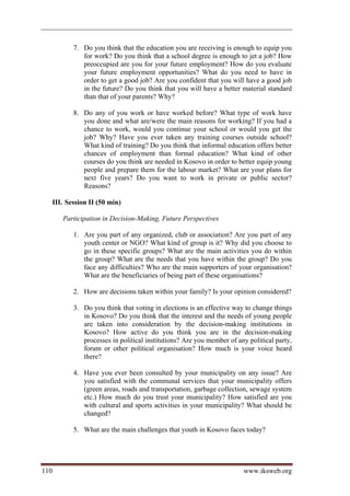 7. Do you think that the education you are receiving is enough to equip you
                for work? Do you think that a school degree is enough to jet a job? How
                preoccupied are you for your future employment? How do you evaluate
                your future employment opportunities? What do you need to have in
                order to get a good job? Are you confident that you will have a good job
                in the future? Do you think that you will have a better material standard
                than that of your parents? Why?

             8. Do any of you work or have worked before? What type of work have
                you done and what are/were the main reasons for working? If you had a
                chance to work, would you continue your school or would you get the
                job? Why? Have you ever taken any training courses outside school?
                What kind of training? Do you think that informal education offers better
                chances of employment than formal education? What kind of other
                courses do you think are needed in Kosovo in order to better equip young
                people and prepare them for the labour market? What are your plans for
                next five years? Do you want to work in private or public sector?
                Reasons?

      III. Session II (50 min)

         Participation in Decision-Making, Future Perspectives

             1. Are you part of any organized, club or association? Are you part of any
                youth center or NGO? What kind of group is it? Why did you choose to
                go in these specific groups? What are the main activities you do within
                the group? What are the needs that you have within the group? Do you
                face any difficulties? Who are the main supporters of your organisation?
                What are the beneficiaries of being part of these organisations?

             2. How are decisions taken within your family? Is your opinion considered?

             3. Do you think that voting in elections is an effective way to change things
                in Kosovo? Do you think that the interest and the needs of young people
                are taken into consideration by the decision-making institutions in
                Kosovo? How active do you think you are in the decision-making
                processes in political institutions? Are you member of any political party,
                forum or other political organisation? How much is your voice heard
                there?

             4. Have you ever been consulted by your municipality on any issue? Are
                you satisfied with the communal services that your municipality offers
                (green areas, roads and transportation, garbage collection, sewage system
                etc.) How much do you trust your municipality? How satisfied are you
                with cultural and sports activities in your municipality? What should be
                changed?

             5. What are the main challenges that youth in Kosovo faces today?




110                                                                      www.iksweb.org
 