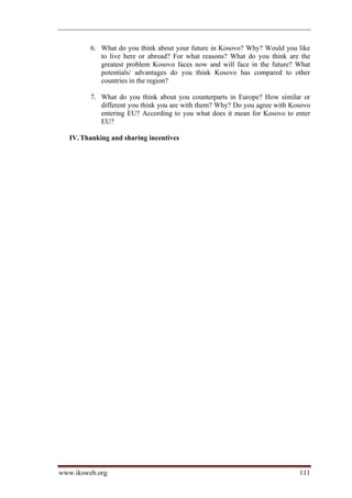 6. What do you think about your future in Kosovo? Why? Would you like
            to live here or abroad? For what reasons? What do you think are the
            greatest problem Kosovo faces now and will face in the future? What
            potentials/ advantages do you think Kosovo has compared to other
            countries in the region?

         7. What do you think about you counterparts in Europe? How similar or
            different you think you are with them? Why? Do you agree with Kosovo
            entering EU? According to you what does it mean for Kosovo to enter
            EU?

   IV. Thanking and sharing incentives




www.iksweb.org                                                              111
 