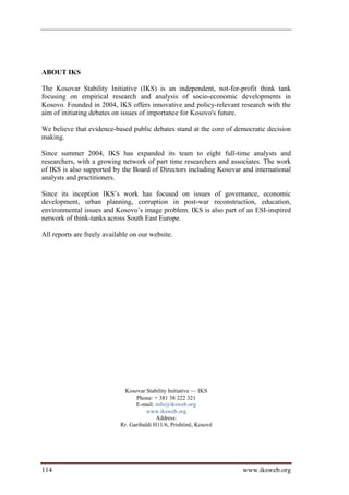 ABOUT IKS

The Kosovar Stability Initiative (IKS) is an independent, not-for-profit think tank
focusing on empirical research and analysis of socio-economic developments in
Kosovo. Founded in 2004, IKS offers innovative and policy-relevant research with the
aim of initiating debates on issues of importance for Kosovo's future.

We believe that evidence-based public debates stand at the core of democratic decision
making.

Since summer 2004, IKS has expanded its team to eight full-time analysts and
researchers, with a growing network of part time researchers and associates. The work
of IKS is also supported by the Board of Directors including Kosovar and international
analysts and practitioners.

Since its inception IKS’s work has focused on issues of governance, economic
development, urban planning, corruption in post-war reconstruction, education,
environmental issues and Kosovo’s image problem. IKS is also part of an ESI-inspired
network of think-tanks across South East Europe.

All reports are freely available on our website.




                             Kosovar Stability Initiative — IKS
                                  Phone: + 381 38 222 321
                                  E-mail: info@iksweb.org
                                       www.iksweb.org
                                           Address:
                            Rr. Garibaldi H11/6, Prishtinë, Kosovë




114                                                                  www.iksweb.org
 