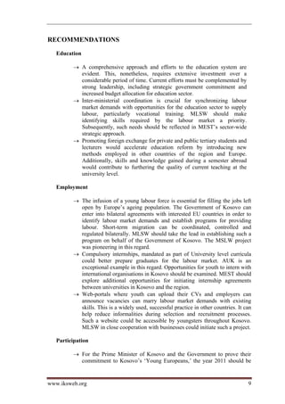 RECOMMENDATIONS

   Education

          A comprehensive approach and efforts to the education system are
           evident. This, nonetheless, requires extensive investment over a
           considerable period of time. Current efforts must be complemented by
           strong leadership, including strategic government commitment and
           increased budget allocation for education sector.
          Inter-ministerial coordination is crucial for synchronizing labour
           market demands with opportunities for the education sector to supply
           labour, particularly vocational training. MLSW should make
           identifying skills required by the labour market a priority.
           Subsequently, such needs should be reflected in MEST’s sector-wide
           strategic approach.
          Promoting foreign exchange for private and public tertiary students and
           lecturers would accelerate education reform by introducing new
           methods employed in other countries of the region and Europe.
           Additionally, skills and knowledge gained during a semester abroad
           would contribute to furthering the quality of current teaching at the
           university level.

   Employment

          The infusion of a young labour force is essential for filling the jobs left
           open by Europe’s ageing population. The Government of Kosovo can
           enter into bilateral agreements with interested EU countries in order to
           identify labour market demands and establish programs for providing
           labour. Short-term migration can be coordinated, controlled and
           regulated bilaterally. MLSW should take the lead in establishing such a
           program on behalf of the Government of Kosovo. The MSLW project
           was pioneering in this regard.
          Compulsory internships, mandated as part of University level curricula
           could better prepare graduates for the labour market. AUK is an
           exceptional example in this regard. Opportunities for youth to intern with
           international organisations in Kosovo should be examined. MEST should
           explore additional opportunities for initiating internship agreements
           between universities in Kosovo and the region.
          Web-portals where youth can upload their CVs and employers can
           announce vacancies can marry labour market demands with existing
           skills. This is a widely used, successful practice in other countries. It can
           help reduce informalities during selection and recruitment processes.
           Such a website could be accessible by youngsters throughout Kosovo.
           MLSW in close cooperation with businesses could initiate such a project.

   Participation

          For the Prime Minister of Kosovo and the Government to prove their
           commitment to Kosovo’s ‘Young Europeans,’ the year 2011 should be


www.iksweb.org                                                                        9
 