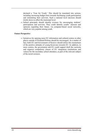 declared a ‘Year for Youth.’ This should be translated into actions,
             including increasing budget lines towards facilitating youth participation
             and stimulating their activism. Such a national level decision should
             trickle down to affect the municipal level.
            School principals should identify avenues for encouraging students’
             participation and activism. They could identify youths’ interests and
             opinions regarding their future, via computer-based social networks,
             which are very popular among youth.

     Future Perspective

            Initiatives for opening more EU information and cultural centres in other
             places outside of Prishtinë/Priština should be encouraged. As a matter of
             fact, both EU and Government of Kosovo should utilize this momentum
             of the positive attitudes of young Kosovans towards EU. In addition, to
             more centres, the government and EU could support draft the curricula
             and organize compulsory classes of EU integration (institutions and
             values) for the secondary school attendees, as part of the relevant subject
             of the social sciences.




10                                                                    www.iksweb.org
 