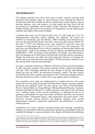 METHODOLOGY
The findings presented here draw from mixed research methods involving both
quantitative and qualitative data. An initial literature review illustrated the dearth of
accurate and current data available in order to respond to the research objectives, that of
assessing opinions, views and concerns of young people and share them with the
government, key stakeholders and the public at large. Therefore, IKS decided to use
multiple methods, data sources and researchers for triangulation, towards enhancing the
reliability and validity of the research findings.

A primary data source was the Kosovo-wide survey of 1,300 youth ages 10 to 24.
Disproportionate, multi-stage random sampling was employed. The sample was
stratified by municipality, age and ethnicity. UBO Consulting was commissioned to
carry out the structured face-to-face interviews, which took place between March 29th
and April 7th 2010. Two different surveys were employed to assess the views and
concerns of young people ages 10 to 14 and 15 to 24 years old, respectively. The
interviews were administered in line with the ‘guidelines on Interviewing Children and
Young People’ issued by the European Society for Opinion and Marketing Research
(ESOMAR)5 in 1999. According to these guidelines, all children were interviewed in
their own language and in their homes with permission from their parents or guardians.
Though, the interviewer and child were alone during the interview to encourage the
child to answer all questions freely and candidly. All field researchers attended a one-
day training led by a specialized psychologist.

As Figure 1 illustrates, 900 Kosovo Albanians, 200 Kosovo Serbs, and 200 respondents
of other ethnicities including Turks, Gorani, Bosnians, Roma, Ashkali and Egyptians
took part. UBO Consulting controlled the data through 35 percent back-checking;
entered the data into SPSS; and performed consistency controls. The data analysis
involved both descriptive statistics and regression with a 95 percent confidence interval.
Particular attention was paid to variables such as age, gender, region and ethnicity.

The quantitative survey data was supplemented by in-depth interviews with young
people and ten focus group discussions with high school students, university students,
job-seekers and employed youth. The focus groups were held in Prishtinë/Priština,
Prizren, Gjakovë/Đakovica, Dragash/Dragaš, Mamuşa/Mamushë/Mamuša, Gračanica/
Graçanicë and Mitrovicë/Mitrovica. In-depth interviews with youth as key informants
were a defining feature of the research methodology, as illustrated by the use of
quotations and anecdotes. The report was further enriched by interviews with more than
50 policy-makers, international donors, youth organisations and youth centres. These
interviews assessed existing initiatives and programs targeting youth towards
empowerment, education, employment opportunities and participation in decision-
making processes.

Triangulation was used to identify converging themes and seemingly contradictory
findings were investigated. IKS team analysed the quantitative and qualitative data and
compiled the findings in a report according to four chapters. IKS shared the preliminary

5
  The European Society for Opinion and Marketing Research (ESOMAR) is the world organisation for enabling better research into
markets, consumers and societies. ESOMAR promotes the value of market and opinion research in illuminating real issues and
bringing about effective decision-making on a global level. ESOMAR’s mission is to promote the highest standards in market
research for improving decision-making in the public and private sectors. For more information, see: www.esomar.org.



www.iksweb.org                                                                                                            11
 
