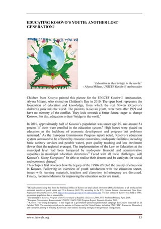 EDUCATING KOSOVO’S YOUTH: ANOTHER LOST
GENERATION?




                                                                         ‘Education is their bridge to the world.’
                                                                - Alyssa Milano, UNICEF Goodwill Ambassador


Children from Kosovo painted this picture for the UNICEF Goodwill Ambassador,
Alyssa Milano, who visited on Children’s Day in 2010. The open book represents the
foundation of education and knowledge, from which the red flowers (Kosovo’s
children) grow into the world. The painters, Kosovan youth, were born after 1999 and
have no memory of the conflict. They look towards a better future, eager to change
Kosovo. For this, education is their ‘bridge to the world.’

In 2010, approximately half of Kosovo’s population was under age 25, and around 54
percent of them were enrolled in the education system.6 High hopes were placed on
education as the backbone of economic development and progress but problems
remained.7 As the European Commission Progress report noted, Kosovo’s education
system continued to be affected by resource constraints, inadequate facilities (including
basic sanitary services and potable water), poor quality teaching and low enrolment
(lower than the regional average). The implementation of the Law on Education at the
municipal level had been hampered by inadequate financial and administrative
capacities in municipal education directories.8 Faced with all these challenges, will
Kosovo’s Young Europeans9 be able to realise their dreams and be catalysts for social
and economic change?
This chapter first observes how the legacy of the 1990s affected the quality of education
in Kosovo. Following an overview of youth satisfaction with the education sector,
issues with learning materials, teachers and classroom infrastructure are discussed.
Finally, recommendations for improving the education sector are made.


6
  IKS calculation using data from the Statistical Office of Kosovo on total school enrolment (469,631 students) at all levels and the
estimated number of youth under age 25 in Kosovo (865,170), according to the U.S. Census Bureau, International Data Base,
Population Pyramid Kosovo 2010, http://www.census.gov/ipc/www/idb/country.php. The last census in Kosovo was held in 1981,
so accurate population data is unavailable.
7
  Government of Kosovo, Program of the Government of Republic of Kosovo 2008-2011, Prishtinë/Priština, April 2008.
8
  European Commission, Kosovo under UNSCR 1244/99 2009 Progress Report, Brussels, October 2009.
9
  ‘Kosovo: The Young Europeans’ is the slogan of a government-sponsored promotional campaign for Kosovo launched on 26
October 2009. The campaign aired on six stations in Europe and the United States, including CNN, BBC, Euronews, Bloomberg
and Eurosport, aiming at branding Kosovo as a new nation, focusing strongly on the power of young people.



www.iksweb.org                                                                                                                   13
 