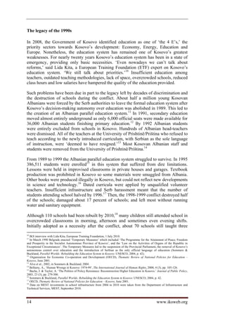 The legacy of the 1990s

In 2008, the Government of Kosovo identified education as one of ‘the 4 E’s,’ the
priority sectors towards Kosovo’s development: Economy, Energy, Education and
Europe. Nonetheless, the education system has remained one of Kosovo’s greatest
weaknesses. For nearly twenty years Kosovo’s education system has been in a state of
emergency, providing only basic necessities. ‘Even nowadays we can’t talk about
reforms,’ said Lida Kita, a European Training Foundation (ETF) expert on Kosovo’s
education system. ‘We still talk about priorities.’10 Insufficient education among
teachers, outdated teaching methodologies, lack of space, overcrowded schools, reduced
class hours and low salaries have hampered the quality of the education provided.

Such problems have been due in part to the legacy left by decades of discrimination and
the destruction of schools during the conflict. About half a million young Kosovan
Albanians were forced by the Serb authorities to leave the formal education system after
Kosovo’s decision-making autonomy over education was abolished in 1989. This led to
the creation of an Albanian parallel education system.11 In 1991, secondary education
moved almost entirely underground as only 6,000 official seats were made available for
36,000 Albanian students finishing primary education.12 By 1992 Albanian students
were entirely excluded from schools in Kosovo. Hundreds of Albanian head-teachers
were dismissed. All of the teachers at the University of Prishtinë/Priština who refused to
teach according to the newly introduced curriculum, with Serbian as the sole language
of instruction, were ‘deemed to have resigned.’13 Most Kosovan Albanian staff and
students were removed from the University of Prishtinë/Priština.14

From 1989 to 1999 the Albanian parallel education system struggled to survive. In 1995
386,511 students were enrolled15 in this system that suffered from dire limitations.
Lessons were held in improvised classrooms in private houses and garages. Textbook
production was prohibited in Kosovo so some materials were smuggled from Albania.
Other books were produced illegally in Kosovo, but could not reflect new developments
in science and technology.16 Dated curricula were applied by unqualified volunteer
teachers. Insufficient infrastructure and Serb harassment meant that the number of
students attending school halved by 1996.17 Then, the 1998-1999 conflict destroyed half
of the schools; damaged about 17 percent of schools; and left most without running
water and sanitary equipment.

Although 110 schools had been rebuilt by 2010,18 many children still attended school in
overcrowded classrooms in morning, afternoon and sometimes even evening shifts.
Initially adopted as a necessity after the conflict, about 70 schools still taught three
10
   IKS interview with Lida Kita, European Training Foundation, 1 July 2010.
11
   In March 1990 Belgrade enacted ‘Temporary Measures’ which included ‘The Programme for the Attainment of Peace, Freedom
and Prosperity in the Socialist Autonomous Province of Kosovo’, and the ‘Law on the Activities of Organs of the Republic in
Exceptional Circumstances’. The Temporary Measures led to the suspension of the Provincial Parliament, the removal of Kosovo’s
autonomous control over education and the introduction of Serbian as the only official language of education (Sommers 
Buckland, Parallel Worlds: Rebuilding the Education System in Kosovo: UNESCO, 2004, p. 42).
12
    Organisation for Economic Co-operation and Development (OECD), Thematic Review of National Policies for Education –
Kosovo, June 2001.
13
   Alva et al., 2002, in Sommers  Buckland, 2004.
14
   Bellamy, A., ‘Human Wrongs in Kosovo: 1974-99’, The International Journal of Human Rights, 2000, 4 (3), pp. 105-126.
15
   Bache, J.  Taylor, A. ‘The Politics of Policy Resistance: Reconstruction Higher Education in Kosovo.’ Journal of Public Policy,
2003, 23 (3), pp. 279-300.
16
   Sommers  Buckland, Parallel Worlds: Rebuilding the Education System in Kosovo: UNESCO, 2004, p. 42.
17
   OECD, Thematic Review of National Policies for Education – Kosovo, June 2001.
18
   Data on MEST investments in school infrastructure from 2004 to 2010 were taken from the Department of Infrastructure and
Technical Services, MEST, September 2010.



14                                                                                                       www.iksweb.org
 