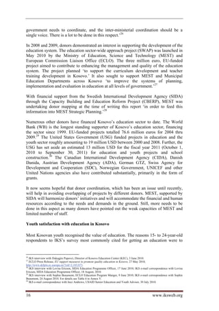 government needs to coordinate, and the inter-ministerial coordination should be a
single voice. There is a lot to be done in this respect.’26

In 2008 and 2009, donors demonstrated an interest in supporting the development of the
education system. The education sector-wide approach project (SWAP) was launched in
May 2010 by the Ministry of Education, Science and Technology (MEST) and
European Commission Liaison Office (ECLO). The three million euro, EU-funded
project aimed to contribute to enhancing the management and quality of the education
system. The project planned ‘to support the curriculum development and teacher
training development in Kosovo.’ It also sought to support MEST and Municipal
Education Departments across Kosovo ‘to improve the systems of planning,
implementation and evaluation in education at all levels of government.’27

With financial support from the Swedish International Development Agency (SIDA)
through the Capacity Building and Education Reform Project (CBERP), MEST was
undertaking donor mapping at the time of writing this report ‘in order to feed this
information into MEST Strategic Planning.’28

Numerous other donors have financed Kosovo’s education sector to date. The World
Bank (WB) is the longest standing supporter of Kosovo’s education sector, financing
the sector since 1999. EU-funded projects totalled 76.6 million euros for 2004 thru
2009.29 The United States Government (USG) funded projects in education and the
youth sector roughly amounting to 19 million USD between 2000 and 2008. Further, the
USG has set aside an estimated 13 million USD for the fiscal year 2011 (October 1,
2010 to September 30, 2011) for education and youth projects and school
construction.30 The Canadian International Development Agency (CIDA), Danish
Danida, Austrian Development Agency (ADA), German GTZ, Swiss Agency for
Development and Cooperation (SDC), Norwegian Government, UNICEF and other
United Nations agencies also have contributed substantially, primarily in the form of
grants.

It now seems hopeful that donor coordination, which has been an issue until recently,
will help in avoiding overlapping of projects by different donors. MEST, supported by
SIDA will harmonize donors’ initiatives and will accommodate the financial and human
resources according to the needs and demands in the ground. Still, more needs to be
done in this aspect as many donors have pointed out the weak capacities of MEST and
limited number of staff.

Youth satisfaction with education in Kosovo

Most Kosovan youth recognised the value of education. The reasons 15- to 24-year-old
respondents to IKS’s survey most commonly cited for getting an education were to


26
   IKS interview with Dukagjin Pupovci, Director of Kosovo Education Center (KEC), 3 June 2010.
27
   ECLO Press Release, EU support measures to promote quality education in Kosovo, 27 May 2010,
http://www.delprn.ec.europa.eu/?cid=2,103,873.
28
   IKS interview with Lovisa Ericson, SIDA Education Programme Officer, 17 June 2010; IKS e-mail correspondence with Lovisa
Ericson, SIDA Education Programme Officer, 18 August, 2010.
29
   IKS interview with Sophie Beaumont, ECLO Education Program Manger, 9 June 2010; IKS e-mail correspondence with Sophie
Beaumont, 24 August 2010. For details see Table 4 in Annex V.
30
   IKS e-mail correspondence with Inez Andrews, USAID Senior Education and Youth Advisor, 30 July 2010.



16                                                                                                 www.iksweb.org
 