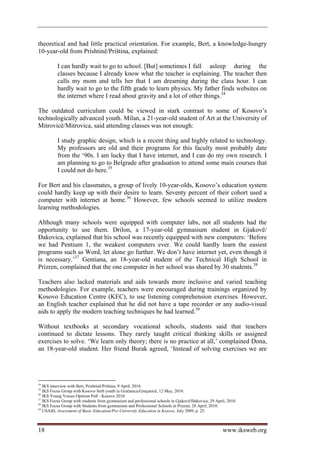 theoretical and had little practical orientation. For example, Bert, a knowledge-hungry
10-year-old from Prishtinë/Priština, explained:

          I can hardly wait to go to school. [But] sometimes I fall asleep during the
          classes because I already know what the teacher is explaining. The teacher then
          calls my mom and tells her that I am dreaming during the class hour. I can
          hardly wait to go to the fifth grade to learn physics. My father finds websites on
          the internet where I read about gravity and a lot of other things.34

The outdated curriculum could be viewed in stark contrast to some of Kosovo’s
technologically advanced youth. Milan, a 21-year-old student of Art at the University of
Mitrovicë/Mitrovica, said attending classes was not enough:

          I study graphic design, which is a recent thing and highly related to technology.
          My professors are old and their programs for this faculty most probably date
          from the ‘90s. I am lucky that I have internet, and I can do my own research. I
          am planning to go to Belgrade after graduation to attend some main courses that
          I could not do here.35

For Bert and his classmates, a group of lively 10-year-olds, Kosovo’s education system
could hardly keep up with their desire to learn. Seventy percent of their cohort used a
computer with internet at home.36 However, few schools seemed to utilize modern
learning methodologies.

Although many schools were equipped with computer labs, not all students had the
opportunity to use them. Drilon, a 17-year-old gymnasium student in Gjakovë/
Đakovica, explained that his school was recently equipped with new computers: ‘Before
we had Pentium 1, the weakest computers ever. We could hardly learn the easiest
programs such as Word, let alone go further. We don’t have internet yet, even though it
is necessary.’37 Gentiana, an 18-year-old student of the Technical High School in
Prizren, complained that the one computer in her school was shared by 30 students.38

Teachers also lacked materials and aids towards more inclusive and varied teaching
methodologies. For example, teachers were encouraged during trainings organized by
Kosovo Education Centre (KEC), to use listening comprehension exercises. However,
an English teacher explained that he did not have a tape recorder or any audio-visual
aids to apply the modern teaching techniques he had learned.39

Without textbooks at secondary vocational schools, students said that teachers
continued to dictate lessons. They rarely taught critical thinking skills or assigned
exercises to solve. ‘We learn only theory; there is no practice at all,’ complained Dona,
an 18-year-old student. Her friend Burak agreed, ‘Instead of solving exercises we are




34
   IKS interview with Bert, Prishtinë/Priština, 9 April, 2010.
35
   IKS Focus Group with Kosovo Serb youth in Gračanica/Graçanicë, 12 May, 2010.
36
   IKS Young Voices Opinion Poll - Kosovo 2010.
37
   IKS Focus Group with students from gymnasium and professional schools in Gjakovë/Đakovica, 29 April, 2010.
38
   IKS Focus Group with Students from gymnasium and Professional Schools in Prizren, 28 April, 2010.
39
   USAID, Assessment of Basic Education/Pre-University Education in Kosovo, July 2009, p. 25.



18                                                                                                   www.iksweb.org
 