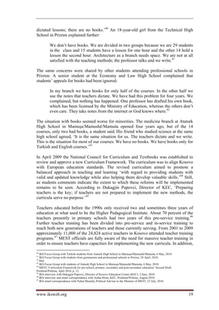 dictated lessons; there are no books.’40 An 18-year-old girl from the Technical High
School in Prizren explained further:

          We don’t have books. We are divided in two groups because we are 29 students
          in the class and 15 students have a lesson for one hour and the other 14 hold a
          lesson the second hour. Architecture as a branch needs space. We are not at all
          satisfied with the teaching methods; the professor talks and we write.41

The same concerns were shared by other students attending professional schools in
Prizren. A senior student at the Economy and Law High School complained that
students’ appeals for books had been ignored:

          In my branch we have books for only half of the courses. In the other half we
          use the notes that teachers dictate. We have had this problem for four years. We
          complained, but nothing has happened. One professor has drafted his own book,
          which has been licensed by the Ministry of Education, whereas the others don’t
          even care. They take notes from the internet or God knows where.42

The situation with books seemed worse for minorities. The medicine branch at Ataturk
High School in Mamuşa/Mamushë/Mamuša opened four years ago, but of the 14
courses, only two had books, a student said. His friend who studied science at the same
high school agreed, ‘It is the same situation for us. The teachers dictate and we write.
This is the situation for most of our courses. We have no books. We have books only for
Turkish and English courses.’43

In April 2009 the National Council for Curriculum and Textbooks was established to
review and approve a new Curriculum Framework. The curriculum was to align Kosovo
with European education standards. The revised curriculum aimed to promote a
balanced approach in teaching and learning ‘with regard to providing students with
valid and updated knowledge while also helping them develop valuable skills.’44 Still,
as students comments indicate the extent to which these reforms will be implemented
remains to be seen. According to Dukagjin Pupovci, Director of KEC, ‘Preparing
teachers is the key; if teachers are not prepared to implement the new methods, the
curricula serve no purpose.’45

Teachers educated before the 1990s only received two and sometimes three years of
education at what used to be the Higher Pedagogical Institute. About 70 percent of the
teachers presently in primary schools had two years of this pre-service training.46
Further teacher training has been divided into pre-service and in-service training to
reach both new generations of teachers and those currently serving. From 2001 to 2009
approximately 11,000 of the 24,824 active teachers in Kosovo attended teacher training
programs.47 MEST officials are fully aware of the need for massive teacher training in
order to ensure teachers have capacities for implementing the new curricula. In addition,

40
   IKS Focus Group with Turkish students from Ataturk High School in Mamuşa/Mamushë/Mamuša, 6 May, 2010.
41
   IKS Focus Group with students from gymnasium and professional schools in Prizren, 28 April, 2010.
42
   Ibid.
43
   IKS Focus Group with students of Ataturk High School in Mamuşa/Mamushë/Mamuša, 6 May, 2010.
44
   MEST,‘Curriculum Framework for pre-school, primary, secondary and post-secondary education’ Second Draft,
Prishtinë/Priština, April 2010, p. 12.
45
   IKS interview with Dukagjin Pupovci, Director of Kosovo Education Center (KEC), 3 June, 2010.
46
   IKS interview and email correspondence with Ardita Hima, KEC, Prishtinë/Priština, August 2010.
47
   IKS email correspondence with Nehat Mustafa, Political Advisor to the Minister of MEST, 23 July, 2010.



www.iksweb.org                                                                                                 19
 