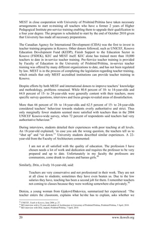 MEST in close cooperation with University of Prishtinë/Priština have taken necessary
arrangements to start re-training all teachers who have a former 2 years of Higher
Pedagogical Institute pre-service training enabling them to upgrade their qualification to
a four year degree. The program is scheduled to start by the end of October 2010 given
that University has made all necessary preparations.

The Canadian Agency for International Development (CIDA) was the first to invest in
teacher training programs in Kosovo. Other donors followed, such as UNICEF, Kosovo
Education Development Fund (KEDP), Finish Support to the Education Sector in
Kosovo (FSDEK), KEC and MEST itself. KEC alone has trained more than 10,000
teachers to date in in-service teacher training. Pre-Service teacher training is provided
by Faculty of Education in the University of Prishtinë/Priština, in-service teacher
training was offered by many different organizations to date, and has not been regulated
by law. MEST is in the process of completing the legislation regarding teacher training,
which entails that only MEST accredited institutions can provide teacher training in
Kosovo.

Despite efforts by both MEST and international donors to improve teachers’ knowledge
and methodology, problems remained. While 80.8 percent of 10- to 14-year-olds and
64.8 percent of 15- to 24-year-olds were generally content with their teachers, more
specific survey questions, interviews and focus groups revealed areas of dissatisfaction.

More than 66 percent of 10- to 14-year-olds and 62.5 percent of 15- to 24-year-olds
considered teachers’ behaviour towards students overly authoritative and strict. Thus
only marginally fewer students seemed more satisfied with teachers than in the 2004
UNICEF Kosovo-wide survey, when 72 percent of respondents said teachers had very
authoritative behaviour.48

During interviews, students detailed their experiences with poor teaching at all levels.
An 18-year-old explained, ‘in case you ask the wrong question, the teachers tell us to
“shut up” and “sit down.”’ University students described similar experiences. A 22-
year-old from the Faculty of Architecture commented:

           I am not at all satisfied with the quality of education. The profession I have
           chosen needs a lot of work and dedication and requires the professor to be very
           prepared and up to date. Unfortunately in my faculty the professors are
           communists, come drunk to classes and harass girls.49

Similarly, Drin, a lively 16-year-old, said:

           Teachers are very conservative and not professional in their work. They are not
           at all close to students; sometimes they have even beaten us. Due to the low
           salaries they have, teaching has been a second job for them. I remember teachers
           not coming to classes because they were working somewhere else privately.50

Deniza, a young woman from Gjakovë/Đakovica, summarized her experienced: ‘The
teacher enters the classroom, explains what he/she has to explain, asks whether we
48
   UNICEF, Youth in Kosovo, June 2004, p. 27.
49
   IKS interview with a 22-year-old student of Architecture in Univeristy of Prishtinë/Priština, Prishtinë/Priština, 5 April, 2010.
50
   IKS interview with Drin, student, Prishtinë/Priština, 7 April, 2010.



20                                                                                                            www.iksweb.org
 