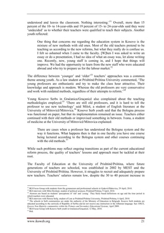 understood and leaves the classroom. Nothing interesting.’51 Overall, more than 15
percent of the 10- to 14-year-olds and 19 percent of 15- to 24-year-olds said they were
‘undecided’ as to whether their teachers were qualified to teach their subjects. Another
youth reflected:

          One thing that concerns me regarding the education system in Kosovo is the
          mixture of new methods with old ones. Most of the old teachers pretend to be
          teaching us according to the new reforms, but what they really do is confuse us.
          I felt so ashamed when I came to the faculty. [W]hen I was asked to write an
          essay or do a presentation, I had no idea of what an essay was, let alone writing
          one. Recently, new, young staff is coming in, and I hope that things will
          improve. We had the opportunity to learn from the new staff who were educated
          abroad and who try to prepare us for the labour market.52

The difference between ‘younger’ and ‘older’53 teachers’ approaches was a common
theme among youth. As a law student at Prishtinë/Priština University commented, ‘The
young professors are enthusiastic and try to make the class hour attractive. Their
knowledge and approach is modern. Whereas the old professors are very conservative
and work with outdated methods, regardless of their attempts to reform.’54

Young Kosovo Serbs in Gračanica/Graçanicë also complained about the teaching
methodologies employed.55 ‘There are still old professors, and it is hard to tell the
professor to use new technology’ said Miloš, a student of English literature at the
University of Mitrovicë/Mitrovica.56 Kosovo Serb youth said that the Bologna process
was functional on paper, but that its implementation remained an issue. Teachers either
continued with their old methods or improvised something in between. Ivana, a student
of medicine at the University of Mitrovicë/Mitrovica explained:

          There are cases when a professor has understood the Bologna system and the
          way it functions. What happens then is that in one faculty you have one course
          being lectured according to the Bologna system and other courses continuing
          with the old methods.57

While such problems may reflect ongoing transitions as part of the current educational
reform process, the quality of teachers’ lessons and approach must be tackled at their
root.

The Faculty of Education at the University of Prishtinë/Priština, where future
generations of teachers are schooled, was established in 2002 by MEST and the
University of Prishtinë/Priština. However, it struggles to recruit and adequately prepare
new teachers. Teachers’ salaries remain low, despite the 30 to 40 percent increase in


51
   IKS Focus Group with students from the gymnasium and professional schools in Gjakovë/Đakovica, 29 April, 2010.
52
   IKS interview with Milot Rexhepi, student of political sciences, Prishtinë/Priština, 9 April, 2010.
53
   Answers are based on students’ perceptions of ‘old’ and ‘young.’ They likely based definitions on age and the time period in
which teachers were educated.
54
   IKS interview with Hereza Sefaj, student of Law at Prishtinë/Priština University, Prishtinë/Priština, 6 April, 2010.
55
   The schools in Serb communities are under the authority of the Ministry of Education in Belgrade. Kosovo Serb students are
educated according to the curricula of Republic of Serbia and do not receive any instruction in the Albanian language. See: OSCE,
Kosovo Non-Majority communities within the Primary and Secondary Educational Systems, April 2009.
56
   IKS Focus Group with Kosovo Serb youth in Gračanica/Graçanicë, 12 May, 2010.
57
   Ibid.



www.iksweb.org                                                                                                               21
 