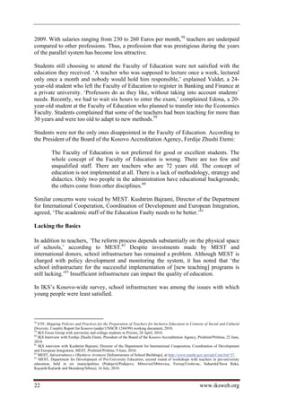 2009. With salaries ranging from 230 to 260 Euros per month,58 teachers are underpaid
compared to other professions. Thus, a profession that was prestigious during the years
of the parallel system has become less attractive.

Students still choosing to attend the Faculty of Education were not satisfied with the
education they received. ‘A teacher who was supposed to lecture once a week, lectured
only once a month and nobody would hold him responsible,’ explained Valdet, a 24-
year-old student who left the Faculty of Education to register in Banking and Finance at
a private university. ‘Professors do as they like, without taking into account students’
needs. Recently, we had to wait six hours to enter the exam,’ complained Edona, a 20-
year-old student at the Faculty of Education who planned to transfer into the Economics
Faculty. Students complained that some of the teachers had been teaching for more than
30 years and were too old to adapt to new methods.59

Students were not the only ones disappointed in the Faculty of Education. According to
the President of the Board of the Kosovo Accreditation Agency, Ferdije Zhushi Etemi:

           The Faculty of Education is not preferred for good or excellent students. The
           whole concept of the Faculty of Education is wrong. There are too few and
           unqualified staff. There are teachers who are 72 years old. The concept of
           education is not implemented at all. There is a lack of methodology, strategy and
           didactics. Only two people in the administration have educational backgrounds;
           the others come from other disciplines.60

Similar concerns were voiced by MEST. Kushtrim Bajrami, Director of the Department
for International Cooperation, Coordination of Development and European Integration,
agreed, ‘The academic staff of the Education Faulty needs to be better.’61

Lacking the Basics

In addition to teachers, ‘The reform process depends substantially on the physical space
of schools,’ according to MEST.62 Despite investments made by MEST and
international donors, school infrastructure has remained a problem. Although MEST is
charged with policy development and monitoring the system, it has noted that ‘the
school infrastructure for the successful implementation of [new teaching] programs is
still lacking.’63 Insufficient infrastructure can impact the quality of education.

In IKS’s Kosovo-wide survey, school infrastructure was among the issues with which
young people were least satisfied.



58
   ETF, Mapping Policies and Practices for the Preparation of Teachers for Inclusive Education in Contexts of Social and Cultural
Diversity, Country Report for Kosovo (under UNSCR 1244/99) working document, 2010.
59
   IKS Focus Group with university and college students in Prizren, 28 April, 2010.
60
   IKS Interview with Ferdije Zhushi Etemi, President of the Board of the Kosovo Accreditation Agency, Prishtinë/Priština, 22 June,
2010.
61
   IKS interview with Kushtrim Bajrami, Director of the Department for International Cooperation, Coordination of Development
and European Integration, MEST, Prishtinë/Priština, 9 June, 2010.
62
   MEST, Infrastruktura e Objekteve Arsimore [Infrastructure of School Buildings], at http://www.masht-gov.net/advCms/#id=57.
63
   MEST, Department for Development of Pre-University Education, second round of workshops with teachers in pre-university
education, held in six municipalities (Podujevë/Podujevo, Mitrovicë/Mitrovica, Ferizaj/Uroševac, Suharekë/Suva Reka,
Kaçanik/Kačanik and Skenderaj/Srbica), 16 July, 2010.



22                                                                                                       www.iksweb.org
 