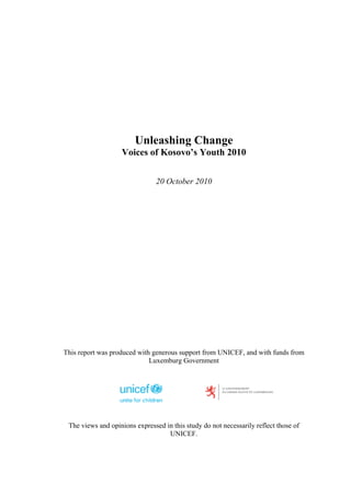 Unleashing Change
                   Voices of Kosovo’s Youth 2010


                                20 October 2010




This report was produced with generous support from UNICEF, and with funds from
                             Luxemburg Government




 The views and opinions expressed in this study do not necessarily reflect those of
                                   UNICEF.
 