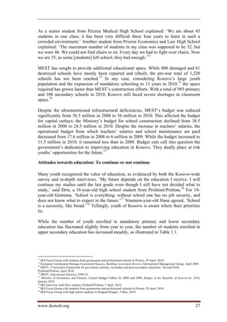 As a senior student from Prizren Medical High School explained: ‘We are about 45
students in one class; it has been very difficult these four years to learn in such a
crowded environment.’ Another student from Prizren Economics and Law High School
explained: ‘The maximum number of students in my class was supposed to be 32, but
we were 46. We could not find chairs to sit. Every day we had to fight over chairs. Now
we are 35, as some [students] left school; they had enough.’71

MEST has sought to provide additional educational space. While 800 damaged and 61
destroyed schools have mostly been repaired and rebuilt, the pre-war total of 1,220
schools has not been reached.72 In any case, considering Kosovo’s large youth
population and the expansion of mandatory schooling to 13 years in 2010,73 the space
required has grown faster than MEST’s construction efforts. With a total of 985 primary
and 108 secondary schools in 2010, Kosovo still faced severe shortages in classroom
space.74

Despite the aforementioned infrastructural deficiencies, MEST’s budget was reduced
significantly from 56.5 million in 2008 to 36 million in 2010. This affected the budget
for capital outlays; the Ministry’s budget for school construction declined from 38.5
million in 2008 to 24.5 million in 2010. Despite the increase in teachers’ salaries, the
operational budget from which teachers’ salaries and school maintenance are paid
decreased from 17.6 million in 2008 to 6 million in 2009. While the budget increased to
11.5 million in 2010, it remained less than in 2008. Budget cuts call into question the
government’s dedication to improving education in Kosovo. They dually place at risk
youths’ opportunities for the future.75

Attitudes towards education: To continue or not continue

Many youth recognized the value of education, as evidenced by both the Kosovo-wide
survey and in-depth interviews. ‘My future depends on the education I receive. I will
continue my studies until the last grade even though I still have not decided what to
study,’ said Drin, a 16-year-old high school student from Prishtinë/Priština.76 For 18-
year-old Gentiana, ‘School is everything; without school one has no job security, and
does not know what to expect in the future.’77 Nineteen-year-old Hana agreed, ‘School
is a necessity, like bread.’78 Tellingly, youth of Kosovo is aware where their priorities
lie.

While the number of youth enrolled in mandatory primary and lower secondary
education has fluctuated slightly from year to year, the number of students enrolled in
upper secondary education has increased steadily, as illustrated in Table 1.1.




71
   IKS Focus Group with students from gymnasium and professional schools in Prizren, 28 April, 2010.
72
   European Commission Damage Assessment Kosovo, Building Assessment Kosovo, International Management Group, April 2004.
73
   MEST, ‘Curriculum Framework for pre-school, primary, secondary and post-secondary education,’ Second Draft,
Prishtinë/Priština, April 2010.
74
   MEST, Educational Statistics 2009/10.
75
   Ministry of Economics and Finance, Central Budget Tables for 2008 and 2009, Budget of the Republic of Kosova for 2010,
January 2010.
76
   IKS interview with Drin, student, Prishtinë/Priština, 7 April, 2010.
77
   IKS Focus Group with students from gymnasium and professional schools in Prizren, 28 April, 2010.
78
   IKS Focus Group with high school students in Dragash/Dragaš , 5 May, 2010.



www.iksweb.org                                                                                                       27
 