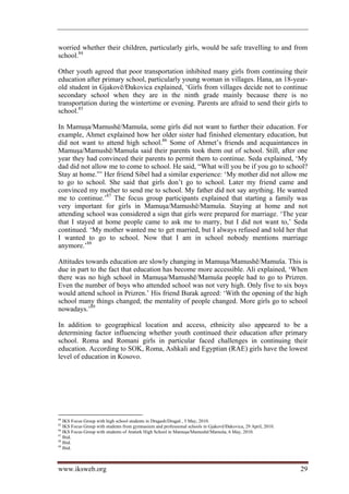 worried whether their children, particularly girls, would be safe travelling to and from
school.84

Other youth agreed that poor transportation inhibited many girls from continuing their
education after primary school, particularly young woman in villages. Hana, an 18-year-
old student in Gjakovë/Đakovica explained, ‘Girls from villages decide not to continue
secondary school when they are in the ninth grade mainly because there is no
transportation during the wintertime or evening. Parents are afraid to send their girls to
school.85

In Mamuşa/Mamushë/Mamuša, some girls did not want to further their education. For
example, Ahmet explained how her older sister had finished elementary education, but
did not want to attend high school.86 Some of Ahmet’s friends and acquaintances in
Mamuşa/Mamushë/Mamuša said their parents took them out of school. Still, after one
year they had convinced their parents to permit them to continue. Seda explained, ‘My
dad did not allow me to come to school. He said, “What will you be if you go to school?
Stay at home.”’ Her friend Sibel had a similar experience: ‘My mother did not allow me
to go to school. She said that girls don’t go to school. Later my friend came and
convinced my mother to send me to school. My father did not say anything. He wanted
me to continue.’87 The focus group participants explained that starting a family was
very important for girls in Mamuşa/Mamushë/Mamuša. Staying at home and not
attending school was considered a sign that girls were prepared for marriage. ‘The year
that I stayed at home people came to ask me to marry, but I did not want to,’ Seda
continued. ‘My mother wanted me to get married, but I always refused and told her that
I wanted to go to school. Now that I am in school nobody mentions marriage
anymore.’88

Attitudes towards education are slowly changing in Mamuşa/Mamushë/Mamuša. This is
due in part to the fact that education has become more accessible. Ali explained, ‘When
there was no high school in Mamuşa/Mamushë/Mamuša people had to go to Prizren.
Even the number of boys who attended school was not very high. Only five to six boys
would attend school in Prizren.’ His friend Burak agreed: ‘With the opening of the high
school many things changed; the mentality of people changed. More girls go to school
nowadays.’89

In addition to geographical location and access, ethnicity also appeared to be a
determining factor influencing whether youth continued their education after primary
school. Roma and Romani girls in particular faced challenges in continuing their
education. According to SOK, Roma, Ashkali and Egyptian (RAE) girls have the lowest
level of education in Kosovo.




84
   IKS Focus Group with high school students in Dragash/Dragaš , 5 May, 2010.
85
   IKS Focus Group with students from gymnasium and professional schools in Gjakovë/Đakovica, 29 April, 2010.
86
   IKS Focus Group with students of Ataturk High School in Mamuşa/Mamushë/Mamuša, 6 May, 2010.
87
   Ibid.
88
   Ibid.
89
   Ibid.



www.iksweb.org                                                                                                  29
 