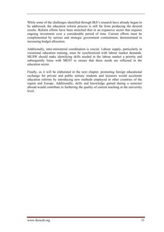 While some of the challenges identified through IKS’s research have already begun to
be addressed, the education reform process is still far from producing the desired
results. Reform efforts have been stretched thin in an expansive sector that requires
ongoing investment over a considerable period of time. Current efforts must be
complemented by serious and strategic government commitment, demonstrated to
increasing budget allocation.

Additionally, inter-ministerial coordination is crucial. Labour supply, particularly in
vocational education training, must be synchronized with labour market demands.
MLSW should make identifying skills needed in the labour market a priority and
subsequently liaise with MEST to ensure that these needs are reflected in the
education sector.

Finally, as it will be elaborated in the next chapter, promoting foreign educational
exchange for private and public tertiary students and lecturers would accelerate
education reforms by introducing new methods employed in other countries of the
region and Europe. Additionally, skills and knowledge gained during a semester
abroad would contribute to furthering the quality of current teaching at the university
level.




www.iksweb.org                                                                        31
 