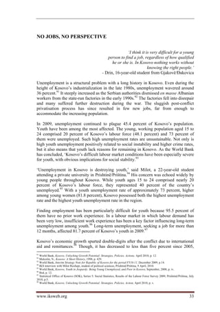 NO JOBS, NO PERSPECTIVE

                                                                      ‘I think it is very difficult for a young
                                                          person to find a job, regardless of how qualified
                                                             he or she is. In Kosovo nothing works without
                                                                                   knowing the right people.’
                                                       - Drin, 16-year-old student from Gjakovë/Đakovica

Unemployment is a structural problem with a long history in Kosovo. Even during the
height of Kosovo’s industrialization in the late 1980s, unemployment wavered around
36 percent.91 It steeply increased as the Serbian authorities dismissed en masse Albanian
workers from the state-run factories in the early 1990s.92 The factories fell into disrepair
and many suffered further destruction during the war. The sluggish post-conflict
privatisation process has since resulted in few new jobs, far from enough to
accommodate the increasing population.

In 2009, unemployment continued to plague 45.4 percent of Kosovo’s population.
Youth have been among the most affected. The young, working population aged 15 to
24 comprised 20 percent of Kosovo’s labour force (48.1 percent) and 73 percent of
them were unemployed. Such high unemployment rates are unsustainable. Not only is
high youth unemployment positively related to social instability and higher crime rates,
but it also means that youth lack reasons for remaining in Kosovo. As the World Bank
has concluded, ‘Kosovo’s difficult labour market conditions have been especially severe
for youth, with obvious implications for social stability.93

‘Unemployment in Kosovo is destroying youth,’ said Milot, a 22-year-old student
attending a private university in Prishtinë/Priština.94 His concern was echoed widely by
young people throughout Kosovo. While youth ages 15 to 24 comprised nearly 20
percent of Kosovo’s labour force, they represented 40 percent of the country’s
unemployed.95 With a youth unemployment rate of approximately 73 percent, higher
among young women (81.8 percent), Kosovo possessed both the highest unemployment
rate and the highest youth unemployment rate in the region.

Finding employment has been particularly difficult for youth because 95.5 percent of
them have no prior work experience. In a labour market in which labour demand has
been very low, insufficient work experience has been a key factor influencing long-term
unemployment among youth.96 Long-term unemployment, seeking a job for more than
12 months, affected 81.7 percent of Kosovo’s youth in 2009.97

Kosovo’s economic growth spurted double-digits after the conflict due to international
aid and remittances.98 Though, it has decreased to less than five percent since 2005,
91
   World Bank, Kosovo, Unlocking Growth Potential: Strategies, Policies, Actions, April 2010, p. 12.
92
   Malcolm, N., Kosovo: A Short History, 1998, p. 429.
93
   World Bank, Interim Strategy Note for Republic of Kosovo for the period FY10-11, December 2009, p.14.
94
   IKS interview with Milot Rexhepi, student of political sciences, Prishtinë/Priština, 9 April, 2010.
95
   World Bank, Kosovo, Youth in Jeopardy: Being Young Unemployed, and Poor in Kosovo, September, 2008, p. iv.
96
   Ibid, p. 12.
97
   Statistical Office of Kosovo (SOK), Series 5: Social Statistics, Results of the Labour Force Survey 2009, Prishtinë/Priština, July
2010, p.5.
98
   World Bank, Kosovo, Unlocking Growth Potential: Strategies, Policies, Action, April 2010, p. v.



www.iksweb.org                                                                                                                   33
 