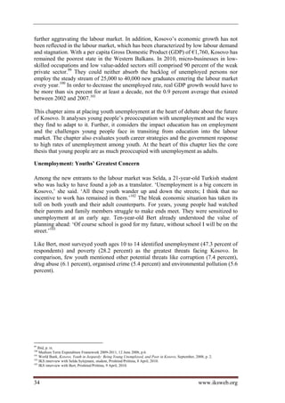 further aggravating the labour market. In addition, Kosovo’s economic growth has not
been reflected in the labour market, which has been characterized by low labour demand
and stagnation. With a per capita Gross Domestic Product (GDP) of €1,760, Kosovo has
remained the poorest state in the Western Balkans. In 2010, micro-businesses in low-
skilled occupations and low value-added sectors still comprised 90 percent of the weak
private sector.99 They could neither absorb the backlog of unemployed persons nor
employ the steady stream of 25,000 to 40,000 new graduates entering the labour market
every year.100 In order to decrease the unemployed rate, real GDP growth would have to
be more than six percent for at least a decade, not the 0.9 percent average that existed
between 2002 and 2007.101

This chapter aims at placing youth unemployment at the heart of debate about the future
of Kosovo. It analyses young people’s preoccupation with unemployment and the ways
they find to adapt to it. Further, it considers the impact education has on employment
and the challenges young people face in transiting from education into the labour
market. The chapter also evaluates youth career strategies and the government response
to high rates of unemployment among youth. At the heart of this chapter lies the core
thesis that young people are as much preoccupied with unemployment as adults.

Unemployment: Youths’ Greatest Concern

Among the new entrants to the labour market was Selda, a 21-year-old Turkish student
who was lucky to have found a job as a translator. ‘Unemployment is a big concern in
Kosovo,’ she said. ‘All these youth wander up and down the streets; I think that no
incentive to work has remained in them.’102 The bleak economic situation has taken its
toll on both youth and their adult counterparts. For years, young people had watched
their parents and family members struggle to make ends meet. They were sensitized to
unemployment at an early age. Ten-year-old Bert already understood the value of
planning ahead: ‘Of course school is good for my future, without school I will be on the
street.’103

Like Bert, most surveyed youth ages 10 to 14 identified unemployment (47.3 percent of
respondents) and poverty (28.2 percent) as the greatest threats facing Kosovo. In
comparison, few youth mentioned other potential threats like corruption (7.4 percent),
drug abuse (6.1 percent), organised crime (5.4 percent) and environmental pollution (5.6
percent).




99
   Ibid, p. ix.
100
    Medium Term Expenditure Framework 2009-2011, 12 June 2008, p.6.
101
    World Bank, Kosovo, Youth in Jeopardy: Being Young Unemployed, and Poor in Kosovo, September, 2008, p. 2.
102
    IKS interview with Selda Sylejmani, student, Prishtinë/Priština, 8 April, 2010.
103
    IKS interview with Bert, Prishtinë/Priština, 9 April, 2010.



34                                                                                                  www.iksweb.org
 