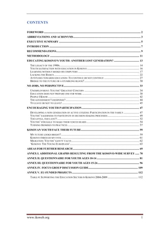 CONTENTS

FOREWORD ............................................................................................................................................. 2 
ABBREVIATIONS AND ACRONYMS .................................................................................................. 3 
EXECUTIVE SUMMARY ....................................................................................................................... 5 
INTRODUCTION ..................................................................................................................................... 7 
RECOMMENDATIONS........................................................................................................................... 9 
METHODOLOGY .................................................................................................................................. 11 
EDUCATING KOSOVO’S YOUTH: ANOTHER LOST GENERATION? ..................................... 13 
    THE LEGACY OF THE 1990S .................................................................................................................... 14 
    YOUTH SATISFACTION WITH EDUCATION IN KOSOVO ............................................................................ 16 
    LEARNING WITHOUT BOOKS OR COMPUTERS ......................................................................................... 17 
    LACKING THE BASICS ............................................................................................................................ 22 
    ATTITUDES TOWARDS EDUCATION: TO CONTINUE OR NOT CONTINUE ................................................... 27 
    BRIDGE TO THE FUTURE OR A STUMBLING BLOCK? ................................................................................ 30 
NO JOBS, NO PERSPECTIVE.............................................................................................................. 33 
    UNEMPLOYMENT: YOUTHS’ GREATEST CONCERN ................................................................................ 34 
    EDUCATION DOES NOT PREPARE ONE FOR WORK ................................................................................... 38 
    PEOPLE I KNOW ..................................................................................................................................... 42 
    THE GOVERNMENT’S RESPONSE? ........................................................................................................... 44 
    TO LEAVE OR NOT TO LEAVE! ................................................................................................................ 45 
ENCOURAGING YOUTH PARTICIPATION .................................................................................... 47 
    DEVELOPING A NEW GENERATION OF ACTIVE CITIZENS: PARTICIPATION IN THE FAMILY ....................... 47 
    YOUTHS’ EAGERNESS TO PARTICIPATE IN DECISION-MAKING PROCESSES .............................................. 49 
    TOO LITTLE, TOO LATE!?........................................................................................................................ 52 
    YOUTHS’ STRUGGLE TO MAKE THEIR VOICES HEARD ............................................................................. 54 
    TURNING PROMISES TO PRACTICES ........................................................................................................ 57 
KOSOVAN YOUTH FACE THEIR FUTURE..................................................................................... 59 
    MY FUTURE LOOKS BRIGHT? .................................................................................................................. 59 
    KOSOVO THROUGH MY EYES .................................................................................................................. 61 
    MIGRATION: YOUTHS’ SAFETY VALVE................................................................................................... 62 
    ‘KOSOVO: THE YOUNG EUROPEANS’..................................................................................................... 65 
AREAS FOR FURTHER RESEARCH ................................................................................................. 69 
ANNEX I. ADDITIONAL GRAPHS RESULTING FROM THE KOSOVO-WIDE SURVEY ...... 70 
ANNEX II. QUESTIONNAIRE FOR YOUTH AGES 10-14 .............................................................. 81 
ANNEX III. QUESTIONNAIRE FOR YOUTH AGES 15-24 ............................................................. 96 
ANNEX IV. FOCUS GROUP DISCUSSION GUIDE........................................................................ 109 
ANNEX V. EU-FUNDED PROJECTS ................................................................................................ 112 
    TABLE 4. SUPPORTING THE EDUCATION SECTOR IN KOSOVO 2004-2009 ............................................ 112 




www.iksweb.org                                                                                                                                          1
 