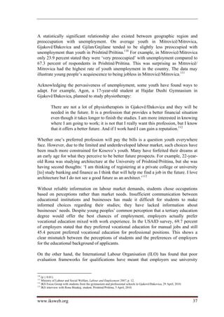 A statistically significant relationship also existed between geographic region and
preoccupation with unemployment. On average youth in Mitrovicë/Mitrovica,
Gjakovë/Đakovica and Gjilan/Gnjilane tended to be slightly less preoccupied with
unemployment than youth in Prishtinë/Priština.110 For example, in Mitrovicë/Mitrovica
only 23.9 percent stated they were ‘very preoccupied’ with unemployment compared to
67.3 percent of respondents in Prishtinë/Priština. This was surprising as Mitrovicë/
Mitrovica had the highest rate of youth unemployment in the country. The data may
illustrate young people’s acquiescence to being jobless in Mitrovicë/Mitrovica.111

Acknowledging the pervasiveness of unemployment, some youth have found ways to
adapt. For example, Agon, a 17-year-old student at Hajdar Dushi Gymnasium in
Gjakovë/Đakovica, planned to study physiotherapy:

          There are not a lot of physiotherapists in Gjakovë/Đakovica and they will be
          needed in the future. It is a profession that provides a better financial situation
          even though it takes longer to finish the studies. I am more interested in knowing
          where I am going to work; it is not that I really want this profession, but I know
          that it offers a better future. And if I work hard I can gain a reputation.112

Whether one’s preferred profession will pay the bills is a question youth everywhere
face. However, due to the limited and underdeveloped labour market, such choices have
been much more constrained for Kosovo’s youth. Many have forfeited their dreams at
an early age for what they perceive to be better future prospects. For example, 22-year-
old Rona was studying architecture at the University of Prishtinë/Priština, but she was
having second thoughts: ‘I am thinking of registering at a private college or university
[to] study banking and finance as I think that will help me find a job in the future. I love
architecture but I do not see a good future as an architect.’113

Without reliable information on labour market demands, students chose occupations
based on perceptions rather than market needs. Insufficient communication between
educational institutions and businesses has made it difficult for students to make
informed choices regarding their studies; they have lacked information about
businesses’ needs. Despite young peoples’ common perception that a tertiary education
degree would offer the best chances of employment, employers actually prefer
vocational education mixed with work experience. In the USAID survey, 69.7 percent
of employers stated that they preferred vocational education for manual jobs and still
45.4 percent preferred vocational education for professional positions. This shows a
clear mismatch between the perceptions of students and the preferences of employers
for the educational background of applicants.

On the other hand, the International Labour Organisation (ILO) has found that poor
evaluation frameworks for qualifications have meant that employers use university


110
    (p ≤ 0.01).
111
    Ministry of Labour and Social Welfare, Labour and Employment 2007, p. 12.
112
    IKS Focus Group with students from the gymnasium and professional schools in Gjakovë/Đakovica, 29 April, 2010.
113
    IKS interview with Rona Binakaj, student, Prishtinë/Priština, 5 April, 2010.



www.iksweb.org                                                                                                       37
 
