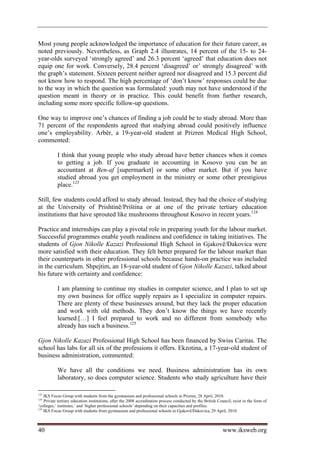 Most young people acknowledged the importance of education for their future career, as
noted previously. Nevertheless, as Graph 2.4 illustrates, 14 percent of the 15- to 24-
year-olds surveyed ‘strongly agreed’ and 26.3 percent ‘agreed’ that education does not
equip one for work. Conversely, 28.4 percent ‘disagreed’ or’ strongly disagreed’ with
the graph’s statement. Sixteen percent neither agreed nor disagreed and 15.3 percent did
not know how to respond. The high percentage of ‘don’t know’ responses could be due
to the way in which the question was formulated: youth may not have understood if the
question meant in theory or in practice. This could benefit from further research,
including some more specific follow-up questions.

One way to improve one’s chances of finding a job could be to study abroad. More than
71 percent of the respondents agreed that studying abroad could positively influence
one’s employability. Arbër, a 19-year-old student at Prizren Medical High School,
commented:

           I think that young people who study abroad have better chances when it comes
           to getting a job. If you graduate in accounting in Kosovo you can be an
           accountant at Ben-af [supermarket] or some other market. But if you have
           studied abroad you get employment in the ministry or some other prestigious
           place.123

Still, few students could afford to study abroad. Instead, they had the choice of studying
at the University of Prishtinë/Priština or at one of the private tertiary education
institutions that have sprouted like mushrooms throughout Kosovo in recent years.124

Practice and internships can play a pivotal role in preparing youth for the labour market.
Successful programmes enable youth readiness and confidence in taking initiatives. The
students of Gjon Nikolle Kazazi Professional High School in Gjakovë/Đakovica were
more satisfied with their education. They felt better prepared for the labour market than
their counterparts in other professional schools because hands-on practice was included
in the curriculum. Shpejtim, an 18-year-old student of Gjon Nikolle Kazazi, talked about
his future with certainty and confidence:

           I am planning to continue my studies in computer science, and I plan to set up
           my own business for office supply repairs as I specialize in computer repairs.
           There are plenty of these businesses around, but they lack the proper education
           and work with old methods. They don’t know the things we have recently
           learned.[…] I feel prepared to work and no different from somebody who
           already has such a business.125

Gjon Nikolle Kazazi Professional High School has been financed by Swiss Caritas. The
school has labs for all six of the professions it offers. Ekzotina, a 17-year-old student of
business administration, commented:

           We have all the conditions we need. Business administration has its own
           laboratory, so does computer science. Students who study agriculture have their

123
    IKS Focus Group with students from the gymnasium and professional schools in Prizren, 28 April, 2010.
124
    Private tertiary education institutions, after the 2008 accreditation process conducted by the British Council, exist in the form of
‘colleges,’ institutes,’ and ‘higher professional schools’ depending on their capacities and profiles.
125
    IKS Focus Group with students from gymnasium and professional schools in Gjakovë/Đakovica, 29 April, 2010.



40                                                                                                           www.iksweb.org
 