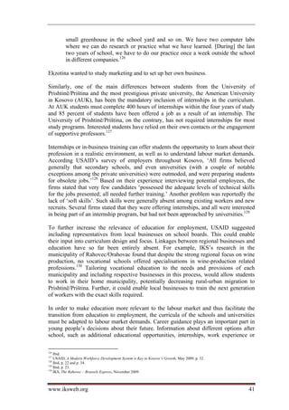 small greenhouse in the school yard and so on. We have two computer labs
          where we can do research or practice what we have learned. [During] the last
          two years of school, we have to do our practice once a week outside the school
          in different companies.126

Ekzotina wanted to study marketing and to set up her own business.

Similarly, one of the main differences between students from the University of
Prishtinë/Priština and the most prestigious private university, the American University
in Kosovo (AUK), has been the mandatory inclusion of internships in the curriculum.
At AUK students must complete 400 hours of internships within the four years of study
and 85 percent of students have been offered a job as a result of an internship. The
University of Prishtinë/Priština, on the contrary, has not required internships for most
study programs. Interested students have relied on their own contacts or the engagement
of supportive professors.127

Internships or in-business training can offer students the opportunity to learn about their
profession in a realistic environment, as well as to understand labour market demands.
According USAID’s survey of employers throughout Kosovo, ‘All firms believed
generally that secondary schools, and even universities (with a couple of notable
exceptions among the private universities) were outmoded, and were preparing students
for obsolete jobs.’128 Based on their experience interviewing potential employees, the
firms stated that very few candidates ‘possessed the adequate levels of technical skills
for the jobs presented; all needed further training.’ Another problem was reportedly the
lack of ‘soft skills’. Such skills were generally absent among existing workers and new
recruits. Several firms stated that they were offering internships, and all were interested
in being part of an internship program, but had not been approached by universities.129

To further increase the relevance of education for employment, USAID suggested
including representatives from local businesses on school boards. This could enable
their input into curriculum design and focus. Linkages between regional businesses and
education have so far been entirely absent. For example, IKS’s research in the
municipality of Rahovec/Orahovac found that despite the strong regional focus on wine
production, no vocational schools offered specialisations in wine-production related
professions.130 Tailoring vocational education to the needs and provisions of each
municipality and including respective businesses in this process, would allow students
to work in their home municipality, potentially decreasing rural-urban migration to
Prishtinë/Priština. Further, it could enable local businesses to train the next generation
of workers with the exact skills required.

In order to make education more relevant to the labour market and thus facilitate the
transition from education to employment, the curricula of the schools and universities
must be adapted to labour market demands. Career guidance plays an important part in
young people’s decisions about their future. Information about different options after
school, such as additional educational opportunities, internships, work experience or

126
    Ibid.
127
    USAID, A Modern Workforce Development System is Key to Kosovo’s Growth, May 2009, p. 32.
128
    Ibid, p. 22 and p. 34.
129
    Ibid, p. 23.
130
    IKS, The Rahovec – Brussels Express, November 2009.



www.iksweb.org                                                                                 41
 